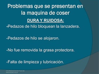 Problemas que se presentan en
      la maquina de coser
          DURA Y RUIDOSA:
-Pedazos de hilo bloquean la lanzadera.

-Pedazos de hilo se alojaron.

-No fue removida la grasa protectora.

-Falta de limpieza y lubricación.
COLPEDAGOGOSH FILIA DE
SAN PEDRO SULA
 