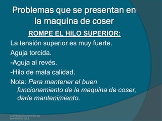 Problemas que se presentan en
      la maquina de coser
       ROMPE EL HILO SUPERIOR:
La tensión superior es muy fuerte.
Aguja torcida.
-Aguja al revés.
-Hilo de mala calidad.
Nota: Para mantener el buen
  funcionamiento de la maquina de coser,
  darle mantenimiento.

COLPEDAGOGOSH FILIA DE
SAN PEDRO SULA
 