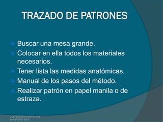 TRAZADO DE PATRONES

 Buscar una mesa grande.
 Colocar en ella todos los materiales
  necesarios.
 Tener lista las medidas anatómicas.
 Manual de los pasos del método.
 Realizar patrón en papel manila o de
  estraza.

COLPEDAGOGOSH FILIA DE
SAN PEDRO SULA
 