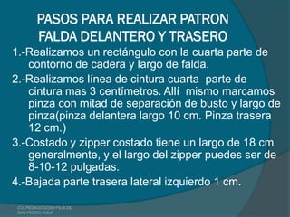 PASOS PARA REALIZAR PATRON
        FALDA DELANTERO Y TRASERO
1.-Realizamos un rectángulo con la cuarta parte de
   contorno de cadera y largo de falda.
2.-Realizamos línea de cintura cuarta parte de
   cintura mas 3 centímetros. Allí mismo marcamos
   pinza con mitad de separación de busto y largo de
   pinza(pinza delantera largo 10 cm. Pinza trasera
   12 cm.)
3.-Costado y zipper costado tiene un largo de 18 cm
   generalmente, y el largo del zipper puedes ser de
   8-10-12 pulgadas.
4.-Bajada parte trasera lateral izquierdo 1 cm.

 COLPEDAGOGOSH FILIA DE
 SAN PEDRO SULA
 