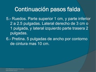 Continuación pasos falda
5.- Ruedos. Parte superior 1 cm, y parte inferior
   2 a 2.5 pulgadas. Lateral derecho de 3 cm o
   1 pulgada, y lateral izquierdo parte trasera 2
   pulgadas.
6.- Pretina. 5 pulgadas de ancho por contorno
   de cintura mas 10 cm.




COLPEDAGOGOSH FILIA DE
SAN PEDRO SULA
 