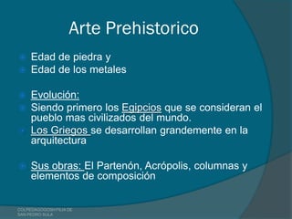 Arte Prehistorico
    Edad de piedra y
    Edad de los metales

 Evolución:
 Siendo primero los Egipcios que se consideran el
  pueblo mas civilizados del mundo.
 Los Griegos se desarrollan grandemente en la
  arquitectura

    Sus obras: El Partenón, Acrópolis, columnas y
     elementos de composición


COLPEDAGOGOSH FILIA DE
SAN PEDRO SULA
 