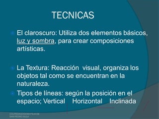 TECNICAS
    El claroscuro: Utiliza dos elementos básicos,
     luz y sombra, para crear composiciones
     artísticas.

 La Textura: Reacción visual, organiza los
  objetos tal como se encuentran en la
  naturaleza.
 Tipos de líneas: según la posición en el
  espacio; Vertical Horizontal Inclinada
COLPEDAGOGOSH FILIA DE
SAN PEDRO SULA
 