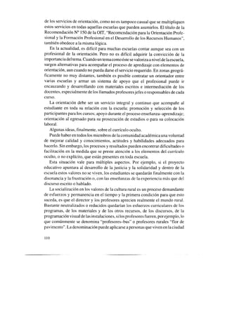 de los servicios de orientación, como no es tampoco casual que se multipliquen
estos servicios en todas aquellas escuelas que pueden asumirlos. El título de la
Recomendación N” 150 de la OIT, “Recomendación para la Orientación Profe-
sional y la Formación Profesional en el Desarrollo de los Recursos Humanos”,
también obedece a la misma lógica.
En la actualidad, es difícil para muchas escuelas contar aunque sea con un
profesional de la orientación. Pero no es difícil adquirir la convicción de la
importancia del tema. Cuando un temacomo éstesevaloriza anivel de la escuela,
surgen alternativas para acompañar el proceso de apredizaje con elementos de
orientación, aun cuando no pueda darse el servicio requerido. En zonas geográ-
ficamente no muy distantes, también es posible contratar un orientador entre
varias escuelas y armar un sistema de apoyo que el profesional puede ir
encauzando y desarrollando con materiales escritos e intermediación de los
docentes, especialmente de los llamados profesores jefes o responsables de cada
curso.
La orientación debe ser un servicio integral y continuo que acompañe al
estudiante en toda su relación con la escuela: promoción y selección de los
participantes para los cursos; apoyo durante el proceso enseñanza-aprendizaje;
orientación al egresado para su prosecución de estudios o para su colocación
laboral.
Algunas ideas, finalmente, sobre el currículo oculto.
Puede haber en todos los miembros de la comunidad académica una voluntad
de mejorar calidad y conocimientos, actitudes y habilidades adecuados para
hacerlo. Sin embargo, los procesos y resultados pueden encontrar dificultades o
facilitación en la medida que se preste atención a los elementos del currículo
oculto, o no explícito, que están presentes en toda escuela.
Esta situación vale para múltiples aspectos. Por ejemplo, si el proyecto
educativo apuntara al desarrollo de la justicia y la solidaridad y dentro de la
escuela estos valores no se viven, los estudiantes se quedarán finalmente con la
disonancia y la frustración o, con las enseñanzasde la experiencia más que del
discurso escrito o hablado.
La socialización en los valores de la cultura rural es un proceso demandante
de esfuerzos y permanencia en el tiempo y la primera condición para que esto
suceda, es que el director y los profesores aprecien realmente el mundo rural.
Bastante neutralizados o reducidos quedarían los esfuerzos curriculares de los
programas, de los materiales y de los otros recursos, de los discursos, de la
programación visual de las instalaciones, si los profesores fueren, por ejemplo, lo
que comúnmente se denomina “profesores-bus” o profesores rurales “flor de
pavimento”. La denominación puede aplicarse a personasque viven en la ciudad
110
 