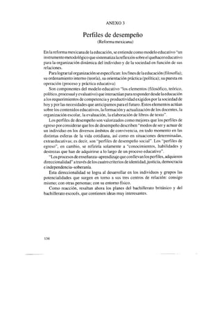 ANEXO 3
Perfiles de desempeño
(Reforma mexicana)
En la reforma mexicana de la educación, seentiende como modelo educativo “un
instrumento metodológico que sistematizalareflexión sobreel quehacereducativo
para la organización dinámica del individuo y de la sociedad en función de sus
relaciones.
Paralograr tal organización seespecifican: los fines delaeducación (filosofía);
su ordenamiento interno (teoría), su orientación práctica (política); su puesta en
operación (proceso y práctica educativa)
Son componentes del modelo educativo “los elementos (filosófico, teórico,
político, procesualy evaluativo) queinteractúan pararesponderdesdelaeducación
a los requerimientos de competencia y productividad exigidos por la sociedad de
hoy y por las necesidadesque anticipamos para el futuro. Estos elementos actúan
sobre los contenidos educativos, la formación y actualización de los docentes, la
organización escolar, la evaluación, la elaboración de libros de texto”.
Los perfiles de desempeño son valorizados como mejores que los perfiles de
egreso por considerar que los de desempeño describen “modos de ser y actuar de
un individuo en los diversos ámbitos de convivencia, en todo momento en las
distintas esferas de la vida cotidiana, así como en situaciones determinadas,
extraeducativas; es decir, son “perfiles de desempeño social”. Los “perfiles de
egreso”, en cambio, se refiriría solamente a “conocimientos, habilidades y
destrezas que han de adquirirse a lo largo de un proceso educativo”.
“Los procesosdeenseñanza-aprendizaje que conllevan los perfiles, adquieren
direccionalidad” através delos cuatro criterios de identidad, justicia, democracia
eindependencia-soberanía.
Esta direccionalidad se logra al desarrollar en los individuos y grupos las
potencialidades que surgen en torno a sus tres centros de relación: consigo
mismo; con otras personas; con su entorno físico.
Como reacción, resaltan ahora los planes del bachillerato británico y del
bachillerato escocés,que contienen ideas muy interesantes.
134
 