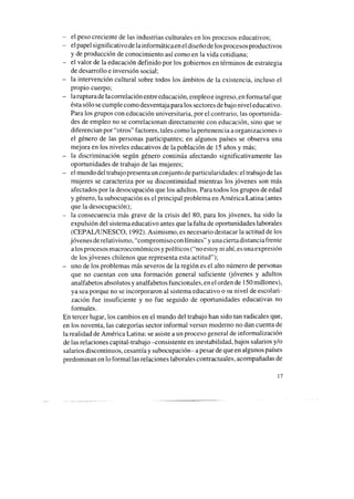 - el peso creciente de las industrias culturales en los procesos educativos;
- el papel significativo de lainformáticaen el diseño de losprocesosproductivos
y de producción de conocimiento así como en la vida cotidiana;
- el valor de la educación definido por los gobiernos en términos de estrategia
de desarrollo e inversión social;
- la intervención cultural sobre todos los ámbitos de la existencia, incluso el
propio cuerpo;
- larupturade lacorrelación entre educación, ernpleoe ingreso, en forma tal que
éstasólo secumple como desventaja para los sectoresdebajo nivel educativo.
Para los grupos con educación universitaria, por el contrario, las oportunida-
des de empleo no se correlacionan directamente con educación, sino que se
diferencian por “otros” factores, tales como la pertenencia a organizaciones o
el género de las personas participantes; en algunos países se observa una
mejora en los niveles educativos de la población de 15años y más;
- la discriminación según género continúa afectando significativamente las
oportunidades de trabajo de las mujeres;
- el mundo del trabajopresentaun conjunto de particularidades: el trabajo de las
mujeres se caracteriza por su discontinuidad mientras los jóvenes son más
afectados por la desocupación que los adultos. Para todos los grupos de edad
y género, la subocupación es el principal problema en América Latina (antes
que la desocupación);
- la consecuencia más grave de la crisis del 80, para los jóvenes, ha sido la
expulsión del sistema educativo antes que la falta de oportunidades laborales
(CEPALAJNESCO, 1992). Asimismo, es necesario destacar la actitud de los
jóvenes de relativismo, “compromiso con límites” y unaciertadistanciafrente
alos procesosmacroeconómicos y políticos (“no estoy ni ahí,esunaexpresión
de los jóvenes chilenos que representa esta actitud”);
- uno de los problemas más severos de la región es el alto número de personas
que no cuentan con una formación general suficiente (jóvenes y adultos
analfabetos absolutos y analfabetos funcionales, en el orden de 150millones),
ya seaporque no se incorporaron al sistema educativo o su nivel de escolari-
zación fue insuficiente y no fue seguido de oportunidades educativas no
formales.
En tercer lugar, los cambios en el mundo del trabajo han sido tan radicales que,
en los noventa, las categorías sector informal versus moderno no dan cuenta de
la realidad de América Latina: seasiste a un proceso general de informalización
de las relaciones capital-trabajo -consistente en inestabilidad, bajos salarios y/o
salarios discontinuos, cesantíay subocupación- apesar de que en algunos países
predominan en lo formal las relaciones laborales contractuales, acompañadas de
17
 