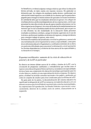 los beneficios y evidencia algunas ventajas relativas que ofrece la educación
técnica privada, en tanto cuenta con mayores recursos. En particular se
demuestra que: los colegios de enseñanza media técnico- profesional con
subvención estatal requieren casi el doble de los alumnos que los particulares
pagados paraconseguir el mismo número deegresados(lo mismo en términos
de cantidad de años que los estudiantes demoran en egresar); los colegios de
enseñanzatécnica-profesional dependientes de las corporaciones, son los que
presentan los más altos niveles de tasa de egreso (podría relacionarse con las
altasexigencias en el ingreso); los costos de laeducación media humanista son
menores que los de la enseñanza media técnico-profesional, pero no por eso
es más eficiente; las dos modalidades de la educación media presentan
resultados económicos similares, aunque levemente superiores en el caso de
la técnica-profesional (medidos en términos de ingresos y tiempo de demora
para conseguir trabajo al egresar, entre otros).
- Información estadística desactualizada a nivel de los gobiernos y ausencia de
una normalización a nivel regional de las ramas y especialidades, como parte
de un subsistemaeducativo fragmentario y cambiante en términos de suoferta
(en particular dificultades para concentrar la información a nivel nacional de
las distintas dependencias y al interior de éstasacerca de las especialidades y
su duración en el tiempo).
Esquemas neoliberales: aumento de la crisis de educación en
general y de la ET en particular
Se observa un intenso debate acerca de la validez y destino de la ET, con la
circulación de propuestas cambiantes y contradictorias que oscilan entre el
regreso aunaeducación general básica (primaria y secundaria) sin especialidades
técnicas hasta una componente de educación tecnológica permanente para los
niveles básicos y medios y/o una especialización técnica temprana. En algunos
países, el debate ha incluido consultas nacionales a los padres y profesores así
como un conjunto de estudios para crear condiciones para la reforma de la ET.
En gran parte de los países, la descentralización del sistema educativo ha
significado la delegación de la ET en instancias sin tradición educativa y/o con
menores recursos que el nivel federal o nacional (tales como las municipalidades,
las corporaciones de la producción, los Estados federales o provincias); conse-
cuentemente, deterioro de la calidad, cierre de centros, estancamiento de la
expansión.
30
 