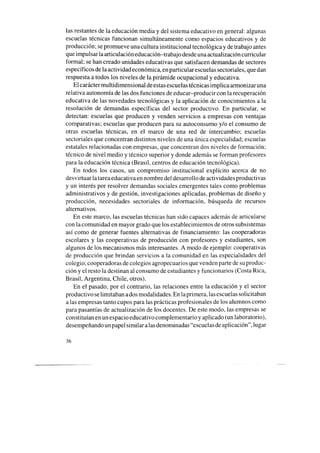 las restantes de la educación media y del sistema educativo en general: algunas
escuelas técnicas funcionan simultáneamente como espacios educativos y de
producción; sepromueve una cultura institucional tecnológica y de trabajo antes
que impulsar la articulación educación-trabajo desdeuna actualización curricular
formal; sehan creado unidades educativas que satisfacen demandas de sectores
específicos de la actividad económica, en particular escuelassectoriales, que dan
respuesta a todos los niveles de la pirámide ocupacional y educativa.
El carácter multidimensional deestasescuelastécnicas implica armonizar una
relativa autonomía de las dos funciones de educar-producir con la recuperación
educativa de las novedades tecnológicas y la aplicación de conocimientos a la
resolución de demandas específicas del sector productivo. En particular, se
detectan: escuelas que producen y venden servicios a empresas con ventajas
comparativas; escuelas que producen para su autoconsumo y/o el consumo de
otras escuelas técnicas, en el marco de una red de intercambio; escuelas
sectoriales que concentran distintos niveles de una única especialidad; escuelas
estatales relacionadas con empresas, que concentran dos niveles de formación;
técnico de nivel medio y técnico superior y donde además se forman profesores
para la educación técnica (Brasil, centros de educación tecnológica).
En todos los casos, un compromiso institucional explícito acerca de no
desvirtuar la tareaeducativaen nombre del desarrollo de actividades productivas
y un interés por resolver demandas sociales emergentes tales como problemas
administrativos y de gestión, investigaciones aplicadas, problemas de diseño y
producción, necesidades sectoriales de información, búsqueda de recursos
alternativos.
En este marco, las escuelas técnicas han sido capaces además de articularse
con lacomunidad en mayor grado que los establecimientos de otros subsistemas
así como de generar fuentes alternativas de financiamiento: las cooperadoras
escolares y las cooperativas de producción con profesores y estudiantes, son
algunos de los mecanismos más interesantes. A modo de ejemplo: cooperativas
de producción que brindan servicios a la comunidad en las especialidades del
colegio; cooperadoras de colegios agropecuarios que venden parte de suproduc-
ción y el resto la destinan al consumo de estudiantes y funcionarios (Costa Rica,
Brasil, Argentina, Chile, otros).
En el pasado, por el contrario, las relaciones entre la educación y el sector
productivo selimitaban ados modalidades. En la primera, lasescuelassolicitaban
a las empresas tanto cupos para las prácticas profesionales de los alumnos como
para pasantías de actualización de los docentes. De este modo, las empresas se
constituían en un espacio educativo complementario y aplicado (un laboratorio),
desempeñandoun papel similar alasdenominadas “escuelas de aplicación”, lugar
36
 