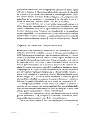 puntuales de coordinación, tales como programas de educación técnica organi-
zados por la Dirección de Educación de Adultos de los ministerios de educación,
escuelas técnicas que desarrollan actividades de formación profesional, conve-
nios entre los IFP y los ministerios de educación para la formación profesional y
pedagógica de los trabajadores y estudiantes de la educación técnica y la
formación profesional (Argentina, Brasil, Costa Rica, Chile, otros).
Nuevas especialidades: si bien seobservan diferencias entre los países, en la
última década seha producido un retroceso de las especialidades de mecánica y
construcciones mientras han ganado espacio administración de empresas, elec-
trónica y electromecánica. Asimismo, se está debatiendo la introducción de
nuevas especialidades asociadascon laconservación ambiental y lasilvicultura,
el control de los procesos industriales, la recuperación del patrimonio cultural y
aplicaciones informáticas para la rama de comercial y de agropecuaria y forestal.
Propuestas de cambio para la educación técnica
En consonanciacon las tendencias internacionales, en AméricaLatinaexiste una
concienciageneralizadaacercade lanecesidaddeintroducircambiosradicalesen
la ET. Se hace presente tres enfoques acerca de su estructura futura: la extensión
de la educación general básica (en torno a 9-10 años) seguida de una educación
mediapolimodal, que ofrece orientaciones. En estecaso sedelega en la empresa
lacapacitación laboral. Unavariante esconservar laespecificidad de laeducación
técnica, pero enmarcándola en la estructura polimodal; la extensión de la
educación general básica, conservación de la modalidad de la educación técnica
con postergación de la especialización y reforzamiento de la formación tecnoló-
gica de base; la diferenciación temprana de la educación media iniciando la
educación técnica desdeel primer año de este nivel. También seha debatido una
reforma integral de la educación media, reforzando la formación general,
eliminando lasmodalidades deeducación técnica versushumanista y extendiendo
la formación para el trabajo y la formación tecnológica al conjunto del nivel.
El principio que sustenta las acciones futuras en el campo de la ET es que se
necesitan mayores recursos para mejorar su calidad. Esta apuesta a la calidad y
el hecho de relacionarla con incremento de los recursos es parte, además, de un
enfoque que valora la educación como una inversión social.
La creación de un sistema de formación y perfeccionamiento de largo plazo
para los profesores de la ET, acompañado de un sistema de incentivos, es una
estrategia futura propuesta por varios de los países de la región.
En relación con reformas curriculares, varios paísesproponen una educación
39
 