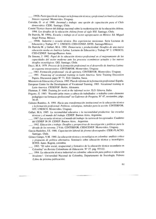 _. 1992b. Participación de la mujer en la formación técnica y profesional en América Latina.
síntesis regional. Montevideo, Uruguay.
Corva& 0. et al. 1990. Juventud y trabajo: una opción de capacitación para el Chile
democrático. CIDE. Santiago, Chile.
Comité Técnico Asesor del diálogo nacional sobre la modernización de la educación chilena.
1994. LOSdesafios de la educación chilena frente al siglo XXI. Santiago, Chile.
De Ibarrola, M. 1994a. Escuela y trabajo en el sector agropecuario en México. Ed. Miguel
Angel Porrua. México.
-. 1994b. Industria y escuela técnica. Dos experiencias mexicanas. Serie Lecturas de
Educación y Trabajo N” 1. UNESCO, CIID-CENEP, SNTE. SantiagoMéxico.
De Ibarrola M. y Gallart, M.A. 1994. Democracia y productividad. Desafíos de una nueva
educación media en América Latina Lecturas de Educación y Trabajo N” 2. UNESCO,
CIID-CENEP. Santiago/Buenos Aires.
De Simone, J. 1992. Papel de la educación técnico-profesional en el mejoramiento de las
capacidades del sector moderno ante los procesos económicos actuales y los nuevos
desafios tecnológicos. OEI. Santiago, Chile.
Ducci, M.A. 1979. Proceso de la formación profesional en el desarrollo de América Latina:
un esquema interpretativo. CINTERFOR. Montevideo, Uruguay.
-. 1983. Formación profesional: viu de apertura. CINTERFOR. Montevideo, Uruguay.
-’ 1991. Financing of vocational training in Latin America. Serie Training Discussion
Papers, Discussion paper N” 7 1. ILO. Ginebra, Suiza.
Ministerio de Educación y Ciencia. 1992. Plan de reforma de laformaciónprofesional. España.
European Centre for the Development of Vocational Training. 1983. Vocutional training in
Lutin America. CEDEFOP. Berlin, Alemania.
Fluitman, F. 1989. Truining for work in the informal sector. ILO. Génova, Italia.
Frigotto, G. 1983. “Fazendo pelas maos a cabeca do trabalhador: o trabalho como elemento
pedagógico na formacao profissional” en Cadernos de Pesquisa, N” 47, noviembre, págs.
38-45.
Galeano Ramírez, A. 1994. Hacia una transformación institucional en la educación técnica
y la formación profesional. Políticas, estratégias, métodos para la acción. CINTERFOR,
OIT. UNESCO. Montevideo, Uruguay.
Gallart, M.A. 1985. La racionalidad educativa y la racionalidad productiva: las escuelas
técnicas y el mundo del trubajo. CENEP. Buenos Aires, Argentina.
-. 1987.La.s escuelas técnicas y el mundo del trabajo: la carrera de los egresados. Cuaderno
del CENEP 38-39. CENEP. Buenos Aires, Argentina.
_. 1992. Educación y trabajo. Desafíos y perspectivas de investigación y políticas para la
década de los noventa. 2 Vals. CINTERFOR, CIIDKENEP. Montevideo, Uruguay.
García Huidobro, J.E. 1986. Capacitación laboral de jóvenes desocupados. CIDE-FLACSO.
Santiago, Chile.
Gómez Campo, V.M. 1990. La educación técnica y tecnológica en Colombia: análisis crítico
y propuesta de política alternativa. Seminario sobre educación técnica y tecnológica.
ICFES. Junio. Bogotá, Colombia.
-. 1993. “El valor social, ocupacional y formativo de la educación técnica secundaria en
Colombia” en Revista Colombiana de Educación. N” 27. pág. 971122.
_. 1994. Lu educación técnica industrial en Colombia: educación para pobres o educación
bivalente?. Universidad Nacional de Colombia, Departamento de Sociología. Febrero
(Libro de próxima publicación).
61
 