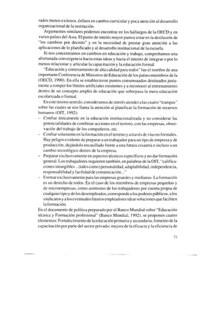 rados menos exitosos, énfasis en cambio curricular y poca atención al desarrollo
organizacional de la institución.
Argumentos similares podemos encontrar en los hallazgos de la OECD y en
varios países del Asia. El punto de interés mayor parece estar en la desilusión de
“los cambios por decreto” y en la necesidad de prestar gran atención a las
aplicaciones de lo planificado y al desarrollo institucional de la escuela.
Si nos concentramos en cambios en educación y trabajo, comprobamos una
afortunada convergencia hacia estasideas y hacia el intento de integrar o por lo
menos relacionar y articular la capacitación y la educación formal.
“Educación y entrenamiento de alta calidad para todos” fue el nombre de una
importante Conferencia de Ministros de Educación de los paísesmiembros de la
(OECD, 1990). En ella seestablecieron puntos consensuados destinados justa-
mente a romper los límites artificiales existentes y a reconocer al entrenamiento
dentro de un concepto amplio de educación que sobrepasa la mera educación
escolarizada o formal.
En estemismo sentido, consideramos de interés atender a lascuatro “trampas”
sobre las cuales se nos llama la atención al planificar la formación de recursos
humanos (OIT, 1992):
- Confiar únicamente en la educación institucionalizada y no considerar las
potencialidades de combinar acciones en el terreno, con las empresas, obser-
vación del trabajo de los compañeros, etc.
- Confiar solamente en la formación en el terreno y através de vías no formales.
Hay peligro evidente de preparar aun trabajador para un tipo de empresa y de
producción. dejándolo encasillado frente auna futura cesantía e incluso aun
cambio tecnológico dentro de la empresa.
- Preparar exclusivamente en aspectostécnicos específicos y no dar formación
general. Los trabajadores requieren también, en palabras de la OIT, “califica-
ciones intangibles ...(talescomo)personalidad. adaptabilidad, independencia,
responsabilidad y facilidad de comunicación. ..”
- Formar exclusivamente para las empresas grandes y medianas. La formación
es un derecho de todos. En el caso de los miembros de empresas pequeñas y
de microempresas, como asimismo de los trabajadores por cuenta propia de
cualquier tipo y de los desempleados,corresponde a los poderes públicos, alos
sindicatos y alos eventuales futuros empleadores idear soluciones que faciliten
laformación.
En el documento de política preparado por el Banco Mundial sobre “Educación
técnica y Formación profesional” (Banco Mundial, 1992), se proponen cuatro
elementos: Fortalecimiento de laeducación primaria y secundaria; fomento de la
capacitación por parte del sector privado; mejora de la eficacia y la eficiencia de
71
 