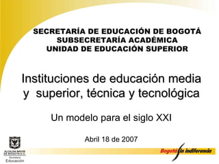 Instituciones de educación media y  superior, técnica y tecnológica Un modelo para el siglo XXI Abril 18 de 2007 SECRETARÍA DE EDUCACIÓN  DE BOGOTÁ SUBSECRETARÍA ACADÉMICA UNIDAD DE EDUCACIÓN SUPERIOR 