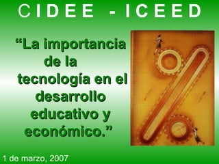 “ La importancia de la   tecnología en el desarrollo educativo y económico.”   C  I D E E  -  I C E E D 1 de marzo, 2007 