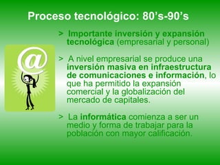 Proceso tecnológico: 80’s-90’s   >  Importante inversión y expansión tecnológica  (empresarial y personal) >  A   nivel empresarial se produce una  inversión masiva en infraestructura de comunicaciones e   información , lo que ha permitido la expansión comercial y la globalización del mercado de capitales.  >  La  informática  comienza a ser un medio y forma de trabajar para la población con mayor calificación. 