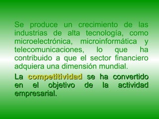 Se produce un crecimiento de las industrias de alta tecnología, como microelectrónica, microinformática y telecomunicaciones, lo que ha contribuido a que el sector financiero adquiera una dimensión mundial. La  competitividad  se ha convertido en el objetivo de la actividad empresarial.  