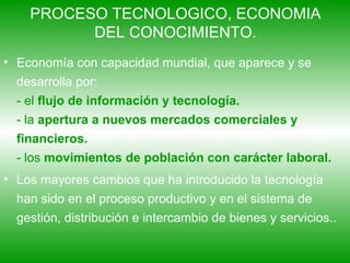PROCESO TECNOLOGICO, ECONOMIA DEL CONOCIMIENTO. Economía con capacidad mundial, que aparece y se desarrolla por: - el  flujo de información y tecnología. - la  apertura a nuevos mercados comerciales y financieros. - los  movimientos de población con carácter laboral. Los mayores cambios que ha introducido la tecnología han sido en el proceso productivo y en el sistema de gestión, distribución e intercambio de bienes y servicios..  