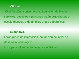 -Global.   >Distribución,  consumo y la circulación de bienes, servicios, capitales y personas están organizadas a escala mundial, o de amplias áreas geográficas.   -  Expansiva .  >crea redes de interacción, en función del nivel de desarrollo tecnológico.  > Propicia  el aumento de la productividad 