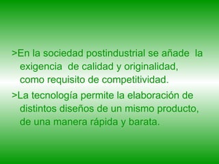 >En la sociedad postindustrial se añade  la exigencia  de calidad y originalidad, como requisito de competitividad.  >La tecnología permite la elaboración de distintos diseños de un mismo producto, de una manera rápida y barata. 