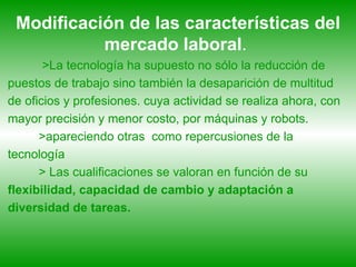 Modificación de las características del mercado   laboral .  >La tecnología ha supuesto no sólo la reducción de puestos de trabajo sino también la desaparición de multitud de oficios y profesiones. cuya actividad se realiza ahora, con mayor precisión y menor costo, por máquinas y robots.  >apareciendo otras  como repercusiones de la tecnología > Las cualificaciones se valoran en función de su  flexibilidad, capacidad de cambio y adaptación a diversidad de tareas.   