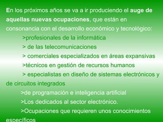 E n los próximos años se va a ir produciendo el  auge de aquellas nuevas ocupaciones , que están en consonancia con el desarrollo económico y tecnológico:  >profesionales de la informática  > de las telecomunicaciones > comerciales especializados en áreas expansivas >técnicos en gestión de recursos humanos > especialistas en diseño de sistemas electrónicos y de circuitos integrados  >de programación e inteligencia artificial >Los dedicados al sector electrónico.  >Ocupaciones que requieren unos conocimientos específicos 