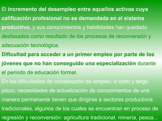 El  incremento del desempleo entre aquellos activos cuya calificación profesional no es demandada en el sistema productivo,  y sus conocimientos y habilidades han quedado  desfasados como resultado de los procesos de reconversión y adecuación tecnológica.  Dificultad para acceder a un primer empleo   por parte de los jóvenes que no han conseguido una especialización  durante el período de educación formal. En las dificultades de consecución de empleo, a corto y largo plazo, necesidades de actualización de conocimientos de una manera permanente tienen que dirigirse a sectores productivos tradicionales, algunos de los cuales se encuentran en proceso de regresión y reconversión: agricultura tradicional, minería, pesca... 