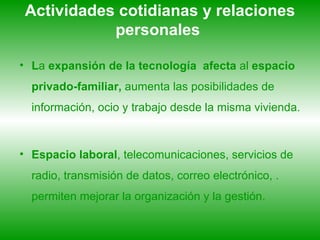 Actividades cotidianas y relaciones personales   L a  expansión de la tecnología   afecta  al  espacio privado-familiar,  aumenta las posibilidades de información, ocio y trabajo desde la misma vivienda. Espacio laboral , telecomunicaciones, servicios de radio, transmisión de datos, correo electrónico, . permiten mejorar la organización y la gestión.  
