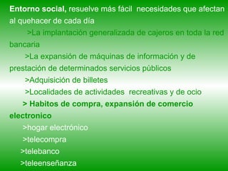 Entorno social,  resuelve más fácil  necesidades que afectan al quehacer de cada día >La implantación generalizada de cajeros en toda la red bancaria  >La expansión de máquinas de información y de prestación de determinados servicios pùblicos >Adquisición de billetes >Localidades de actividades  recreativas y de ocio > Habitos de compra, expansión de comercio electronico >hogar electrónico >telecompra >telebanco >teleenseñanza 