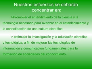 Nuestros esfuerzos se debaràn  concentrar en: >Promover el entendimiento de la ciencia y la tecnología necesario para avanzar en el establecimiento y la consolidación de una cultura científica. > estimular la investigación y la educación científica y tecnológica, a fin de mejorar las tecnologías de información y comunicación fundamentales para la formación de sociedades del conocimiento. 