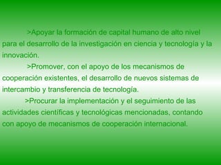 >Apoyar la formación de capital humano de alto nivel para el desarrollo de la investigación en ciencia y tecnología y la innovación. >Promover, con el apoyo de los mecanismos de cooperación existentes, el desarrollo de nuevos sistemas de intercambio y transferencia de tecnología.  >Procurar la implementación y el seguimiento de las actividades científicas y tecnológicas mencionadas, contando con apoyo de mecanismos de cooperación internacional. 