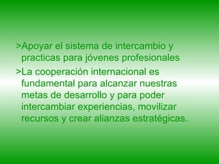>Apoyar el sistema de intercambio y practicas para jóvenes profesionales  >La cooperación internacional es fundamental para alcanzar nuestras metas de desarrollo y para poder intercambiar experiencias, movilizar recursos y crear alianzas estratégicas.  