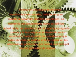 Vivimos en una época de enormes  transformaciones sociales, debidas en gran  medida al desarrollo científico-tecnológico. La  economía del conocimiento, como es definida  actualmente, se caracteriza por el papel que juegan la ciencia y la tecnología en el desarrollo socio-económico, hasta el punto de considerarse que están abocadas a sustituir al factor capital en las relaciones de producción, por constituir el principal recurso generador de riqueza.   