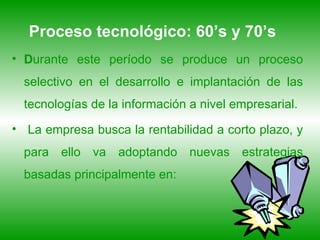 Proceso tecnológico: 60’s y 70’s   D urante este período se produce un proceso selectivo en el desarrollo e implantación de las tecnologías de la información a nivel empresarial. La empresa busca la rentabilidad a corto plazo, y para ello va adoptando nuevas estrategias basadas principalmente en: 