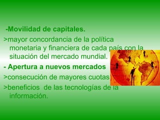 -Movilidad de capitales. >mayor concordancia de la política monetaria y financiera de cada país con la situación del mercado mundial. - Apertura a nuevos mercados >consecución de mayores cuotas  >beneficios  de las tecnologías de la información. 