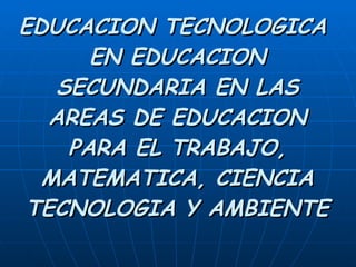 EDUCACION TECNOLOGICA  EN EDUCACION SECUNDARIA EN LAS AREAS DE EDUCACION PARA EL TRABAJO, MATEMATICA, CIENCIA TECNOLOGIA Y AMBIENTE 