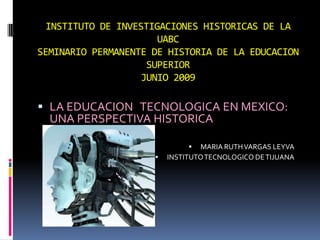 INSTITUTO DE INVESTIGACIONES HISTORICAS DE LA UABC SEMINARIO PERMANENTE DE HISTORIA DE LA EDUCACION SUPERIORJUNIO 2009 LA EDUCACION   TECNOLOGICA EN MEXICO: UNA PERSPECTIVA HISTORICA MARIA RUTH VARGAS LEYVA INSTITUTO TECNOLOGICO DE TIJUANA 