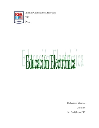 lefttopInstituto Guatemalteco Americano<br />TIC<br />Prof.<br />Catherinne Miranda<br />Clave: 16 <br />5to Bachillerato “E”<br />Índice: <br />Contenido                                                                                      Pág.<br />Introducción                                                                                                  3<br />Contenido<br />(Educación Electrónica)                                                                                4 - 9<br />Apéndices                                                                                                       10<br />Conclusiones                                                                                                  11<br />Bibliografía                                                                                                     12<br />Glosario                                                                                                          13<br />Introducción:<br />es el desarrollo de destrezas, hábitos, actitudes y conocimientos que capacitan a las personas para estar, moverse, intervenir, actuar, aprender e interrelacionarse en el espacio electrónico. El objetivo fundamental de la educación electrónica (e-Educación), como rendimiento, es la adquisición en el proceso educativo de un conjunto de conductas que capacitan al educando para decidir y realizar su proyecto, utilizando la experiencia virtual. La educación electrónica es susceptible de ser considerada como una nueva dimensión de intervención pedagógica general en un área de expresión mediada.<br />Se divide en 3 <br />E-Learning<br />B- Learning<br />M- Learning<br />Educación Electrónica:<br /> CITATION Tou04  4106 (Touriñán, 2004) basada en el uso de las nuevas tecnologías, no significa sólo un nuevo medio que se utiliza, sino un nuevo espacio social que se crea y, por tanto, un nuevo tipo de espacio educativo. Es, como ya se acepta hoy en día, un espacio electrónico que configura una realidad virtual de múltiples consecuencias; es el Tercer Entorno, junto con el campo y la ciudad; es la sociedad de las redes que genera el derecho a ser educado en y para el espacio electrónico. El objetivo fundamental de la educación electrónica (e-Educación), como tarea, es el desarrollo de destrezas, hábitos, actitudes y conocimientos que capacitan a las personas para estar, moverse, intervenir, actuar, aprender e interrelacionarse en el espacio electrónico. El objetivo fundamental de la educación electrónica (e-Educación), como rendimiento, es la adquisición en el proceso educativo de un conjunto de conductas que capacitan al educando para decidir y realizar su proyecto, utilizando la experiencia virtual. La educación electrónica es susceptible de ser considerada como una nueva dimensión de intervención pedagógica general en un área de expresión mediada, orientada al uso y construcción de experiencia virtual en procesos educativos de enseñanza y aprendizaje.<br />Hay tres tipos:<br />E-learning<br />M-learning <br />B-learning)<br />E-Learning<br /> CITATION Jor01  4106  (Mendoza, 2001) Técnicamente, el e-Learning es la entrega de material educativo vía cualquier medio electrónico, incluyendo el Internet, Intranets, Extranets, audio, vídeo, red satelital, televisión interactiva, CD y DVD, entre otros medios.<br />E-Learning es el empleo del poder de la red mundial para proporcionar educación, en cualquier momento, en cualquier lugar<br />Entre los avances tecnológicos más recientes que han venido impulsando la competitividad de las empresas, tales como los centros de contacto (call centers), la administración de la cadena de suministro (SCM, supply chain management), el comercio electrónico (e-Commerce), la administración de la relación con clientes (CRM, customer relationship management) y la dirección del recurso humano (e-Employee), hay una tecnología que está por desarrollar su máximo potencial: la educación electrónica (e-Learning). <br />Por definición, el e-Learning es el suministro de programas educacionales y sistemas de aprendizaje a través de medios electrónicos. El e-Learning se basa en el uso de una computadora u otro dispositivo electrónico (por ejemplo, un teléfono móvil) para proveer a las personas de material educativo. La educación a distancia creó las bases para el desarrollo del e-Learning, el cual viene a resolver algunas dificultades en cuanto a tiempos, sincronización de agendas, asistencia y viajes, problemas típicos de la educación tradicional.<br />Así mismo, el e-Learning puede involucrar una mayor variedad de equipo que la educación en línea. El término de e-Learning o educación electrónica abarca un amplio paquete de aplicaciones y procesos, como el aprendizaje basado en Web, capacitación basada en computadoras, salones de clases virtuales y colaboración digital (trabajo en grupo). <br />Ventajas de los programas de e-Learning<br />Mayor productividad: Las soluciones de aprendizaje electrónico como la capacitación basada en Web (WBT, web-based training) y la capacitación basada en computadora (CBT computer-based training) permite a los alumnos estudiar desde su propio escritorio. La entrega directa de los cursos puede disminuir los tiempos muertos que implican una escasa productividad y ayuda a eliminar costos de viajes. <br />Entrega oportuna: Durante la puesta en marcha de un nuevo producto o servicio, el e-Learning puede proveer entrenamiento simultáneo a muchos participantes acerca de los procesos y aplicaciones del nuevo producto. Un buen programa de e-Learning puede proveer la capacitación necesaria justo a tiempo para cumplir con una fecha específica de inicio de operaciones. <br />Capacitación flexible: Un sistema e-Learning cuenta por lo general con un diseño modular. En algunos casos, los participantes pueden escoger su propia ruta de aprendizaje. Adicionalmente, los usuarios pueden marcar ciertas fuentes de información como referencia, facilitando de este modo el proceso de cambio y aumentando los beneficios del programa.<br />Ahorros en los costos por participante: Tal vez el mayor beneficio del e-Learning es que el costo total de la capacitación por participante es menor que en un sistema tradicional guiado por un instructor. Sin embargo, los programas de e-Learning diseñados a la medida pueden de entrada ser más costosos debido al diseño y desarrollo de los mismos. Se recomienda llevar a cabo un análisis minucioso para determinar si el e-Learning es la mejor solución para sus necesidades de capacitación y adiestramiento antes de invertir en el proyecto.<br />B-Learning<br />Consiste en un proceso docente semipresencial; esto significa que un curso dictado en este formato incluirá tanto clases presenciales como actividades de e-Learning.<br />Este modelo de formación hace uso de las ventajas de la formación 100% on-line y la formación presencial, combinándolas en un solo tipo de formación que agiliza la labor tanto del formador como del alumno. El diseño instruccional del programa académico para el que se ha decidido adoptar una modalidad b-Learning deberá incluir tanto actividades on-line como presenciales, pedagógicamente estructuradas, de modo que se facilite lograr el aprendizaje buscado y se asegure el logro de las competencias de los alumnos.<br />Ventajas:<br />Las ventajas que se suelen atribuir a esta modalidad de aprendizaje son la unión de las dos modalidades que combina:<br />las que se atribuyen al e-Learning: trabajo autónomo del alumno, la reducción de costes, acarreados habitualmente por el desplazamiento, alojamiento, etc., la eliminación de barreras espaciales y la flexibilidad temporal, ya que para llevar a cabo gran parte de las actividades del curso no es necesario que todos los participantes coincidan en un mismo lugar y tiempo.<br />y las de la formación presencial: aplicación de los conocimientos, interacción física, lo cual tiene una incidencia notable en la motivación de los participantes, facilita el establecimiento de vínculos, y ofrece la posibilidad de realizar actividades algo más complicadas de realizar de manera puramente virtual.<br />Es la combinación de múltiples acercamientos al aprendizaje. El B-Learning puede ser logrado a través del uso de recursos virtuales y físicos, “mezclados”. Un ejemplo de esto podría ser la combinación de materiales basados en la [tecnología] y sesiones cara a cara, juntos para lograr una enseñanza eficaz.<br />En el sentido estricto, b-Learning puede ser cualquier ocasión en que un instructor combine dos métodos para dar indicaciones. Sin embargo, el sentido más profundo trata de llegar a los estudiantes de la presente generación de la manera más apropiada. Así, un mejor ejemplo podría ser el usar técnicas activas de aprendizaje en el salón de clases físico, agregando una presencia virtual en una web social. Blended Learning es un término que representa un gran cambio en la estrategia de enseñanza.<br />El Blended Learning (Aprendizaje Semi-Presencial) es el aprendizaje facilitado a través de la combinación eficiente de diferentes métodos de impartición, modelos de enseñanza y estilos de aprendizaje, y basado en una comunicación transparente de todas las áreas implicadas en el curso.<br />M- Learning.<br />Es una metodología de enseñanza y aprendizaje valiéndose del uso de pequeños y maniobrables dispositivos móviles, tales como teléfonos móviles, celulares, agendas electrónicas, tablets PC, pocket pc, i-pods y todo dispositivo de mano que tenga alguna forma de conectividad inalámbrica.<br />La educación va incorporando intensivamente las nuevas tecnologías de la comunicación, pasando por varias etapas. Diversos conceptos describen ese fenómeno, según avanza la tecnología: EAO (Enseñanza apoyada por el ordenador), multimedia educativo, tele-educación, enseñanza basada en web (web-based teaching), aprendizaje electrónico (e-learning), etc.<br />Tanto desde el simple uso de la computadora y los soportes multimedias, como el advenimiento de Internet y las redes en general, todo ha servido para apoyar el proceso de enseñanza-aprendizaje en sus diferentes modalidades y aspectos.<br />De un tiempo a esta parte, se vienen incorporando a nuestras vidas, cada vez con más fuerza, las tecnologías móviles, y por lo tanto, está surgiendo lo que denominamos mobile learning o m-learning y que consiste en usar estos aparatos electrónicos para aprender.<br />Esto está generando gran expectativa en el sistema educativo, sobre el que se están realizando interesantes iniciativas empresariales y proyectos de investigación.<br />Es una metodología de enseñanza y aprendizaje valiéndose del uso de pequeños y maniobrables dispositivos móviles, tales como teléfonos móviles, celulares, agendas electrónicas, tablets PCs, pocket PC, i-pods y todo dispositivo de mano que tenga alguna forma de conectividad inalámbrica.quot;
<br />Características <br />Los alumnos tienen total flexibilidad. Independencia tecnológica de los contenidos: una lección no está hecha para un dispositivo concreto. Todas las actividades online del espacio de formación están disponibles para dispositivos móviles.<br />M-learning comienza a modelarse como la versión más actualizada de la educación a distancia, teniendo ya a su favor innumerables beneficios.Navegación sencilla y adaptación de contenidos teniendo en cuenta la navegabilidad, procesador y velocidad de conexión de estos dispositivos. <br />Ventajas <br />Formación personalizada: El participante de postgrado puede tener acceso al contenido cuando lo desee y en el lugar en el cual se encuentre.Mayor autonomía: Puede personalizar el equipo móvil más fácilmente que un computador.Aumento del tiempo útil y de la disponibilidad geográfica: El participante incrementa el tiempo de conexión a los contenidos dispuestos por la Universidad., dada la flexibilidad física del equipo móvil.<br />Acceso inmediato a datos y avisos: Los usuarios pueden acceder en forma rápida a mensajes, recordatorios y noticias generados en tiempo real del recinto universitario.Mayor libertad y flexibilidad de aprendizaje: El teléfono móvil es un aliado las 24 horas cuando la inspiración llega.Utilización de juegos de apoyo en el proceso de formación: La variedad de juegos generados para móviles, impulsa la creatividad y la colaboración.<br />DESVENTAJAS<br />Resistencia al cambio: Aún no termina de penetrar la formación a distancia y menos aún utilizar el teléfono móvil para investigar y cursar estudios por medio de este dispositivo.Aún no está considerado en los pensum de estudios de las universidades.<br />Dificultades tecnológicas: Por las características propias de los dispositivos, para aquellos móviles con funciones básicas solo se podrán utilizar aplicaciones básicas.Altos costos de los dispositivos: Los precios de los móviles de última generación poseen un costo elevado. No resultan de fácil acceso para la comunidad en general.<br />Retos Hay una necesidad cada vez mayor de formación académica con nuevas destrezas clave, como el alfabetismo informacional, el alfabetismo visual y el alfabetismo tecnológico.La enseñanza superior se enfrenta a una creciente expectativa de oferta de servicios, contenidos y documentos audiovisuales para los dispositivos móviles.<br />Los participantes tienen que ser expertos en tecnología, capaces de colaborar con sus iguales en todo el mundo, capaces de entender el contenido básico y el diseño multimedia y de entender las relaciones entre la función aparente y el código subyacente en las aplicaciones que utilizan a diario.<br />Apéndices:<br />359537026473152898140128270-191770248920<br />-338455116205<br />137858555245<br />Conclusiones:<br />La educación electrónica nos ayuda a tener un buen internet en cualquier parte que estemos y en cualquier aparato electrónico.<br />Esta se divide en 3.<br />E- Learning es la entrega de material educativo vía cualquier medio electrónico, incluyendo el Internet, Intranets, Extranets, audio, vídeo, red satelital, televisión interactiva,<br />B- Learning Consiste en un proceso docente semipresencial; esto significa que un curso dictado en este formato incluirá tanto clases presenciales como actividades de e-Learning.<br />M- Learning Es una metodología de enseñanza y aprendizaje valiéndose del uso de pequeños y maniobrables dispositivos móviles<br />Bibliografía:<br /> BIBLIOGRAPHY Mendoza, J. A. (2001). copyright. Recuperado el 14 de 05 de 2011, de copyright: http://www.informaticamilenium.com.mx/paginas/mn/articulo78.htmTouriñán. (2004). Revista Española de pedagogia. Recuperado el 14 de 05 de 2011, de Revista Española de pedagogia: http://webspersoais.usc.es/persoais/josemanuel.tourinan/edelectronica.html<br />Glosario:<br />Mayor productividad: Las soluciones de aprendizaje electrónico como la capacitación basada en Web <br />Entrega oportuna: Durante la puesta en marcha de un nuevo producto o servicio<br />Capacitación flexible: Un sistema e-Learning cuenta por lo general con un diseño modular.<br />Ahorros en los costos por participante: Tal vez el mayor beneficio del e-Learning es que el costo total de la capacitación por participante es menor que en un sistema tradicional guiado por un instructor. <br />Eficaz: Que tiene la virtud de producir el efecto deseado.<br />Adquisición: Acción de adquirir o pasar a tener una cosa.<br />Deducción: Método de razonamiento que consiste en ir de lo general a lo particular:<br />