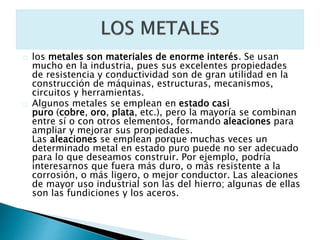 los metales son materiales de enorme interés. Se usan
mucho en la industria, pues sus excelentes propiedades
de resistencia y conductividad son de gran utilidad en la
construcción de máquinas, estructuras, mecanismos,
circuitos y herramientas.
Algunos metales se emplean en estado casi
puro (cobre, oro, plata, etc.), pero la mayoría se combinan
entre sí o con otros elementos, formando aleaciones para
ampliar y mejorar sus propiedades.
Las aleaciones se emplean porque muchas veces un
determinado metal en estado puro puede no ser adecuado
para lo que deseamos construir. Por ejemplo, podría
interesarnos que fuera más duro, o más resistente a la
corrosión, o más ligero, o mejor conductor. Las aleaciones
de mayor uso industrial son las del hierro; algunas de ellas
son las fundiciones y los aceros.
 
