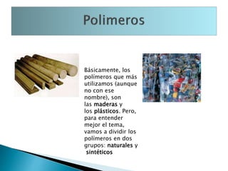 Básicamente, los
polímeros que más
utilizamos (aunque
no con ese
nombre), son
las maderas y
los plásticos. Pero,
para entender
mejor el tema,
vamos a dividir los
polímeros en dos
grupos: naturales y
sintéticos
 