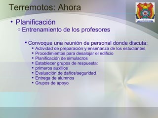 Terremotos: Ahora Planificación Entrenamiento de los profesores Convoque una reunión de personal donde discuta: Actividad de preparación y enseñanza de los estudiantes Procedimientos para desalojar el edificio Planificación de simulacros Establecer grupos de respuesta: primeros auxilios  Evaluación de daños/seguridad  Entrega de alumnos  Grupos de apoyo 