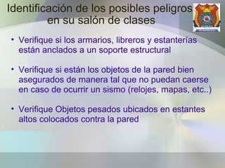 Identificación de los posibles peligros  en su salón de clases Verifique si los armarios, libreros y estanterías están anclados a un soporte estructural Verifique si están los objetos de la pared bien asegurados de manera tal que no puedan caerse en caso de ocurrir un sismo (relojes, mapas, etc..) Verifique Objetos pesados ubicados en estantes altos colocados contra la pared 