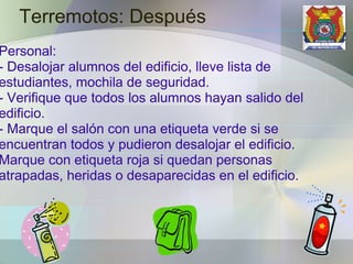 Terremotos: Después Personal: - Desalojar alumnos del edificio, lleve lista de estudiantes, mochila de seguridad. - Verifique que todos los alumnos hayan salido del edificio. - Marque el salón con una etiqueta verde si se encuentran todos y pudieron desalojar el edificio. Marque con etiqueta roja si quedan personas atrapadas, heridas o desaparecidas en el edificio. 