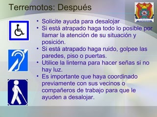Terremotos: Después Solicite ayuda para desalojar Si está atrapado haga todo lo posible por llamar la atención de su situación y posición. Si está atrapado haga ruido, golpee las paredes, piso o puertas. Utilice la linterna para hacer señas si no hay luz. Es importante que haya coordinado previamente con sus vecinos o compañeros de trabajo para que le ayuden a desalojar. 
