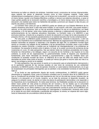 fenómenos se hallan en relación de simbiosis. Autoridad moral y productora de normas internacionales,
sigue estando tan atenta al desarrollo humano como al mero progreso material. Todas estas
características la predisponen a llevar a cabo, en el terreno de la educación, una acción en varios frentes
al mismo tiempo: ayudar a los Estados Miembros a edificar y renovar sus sistemas educativos, a sacar el
mejor partido posible de la revolución científica y tecnológica y al mismo tiempo hacer del derecho a la
educación una realidad para todos los habitantes del planeta y promover por doquier la idea de paz y el
espíritu de justicia y de tolerancia.
La Comisión hace votos por que la UNESCO pueda ser dotada por sus Estados Miembros de los
medios necesarios para llevar a cabo esta tarea múltiple, lo cual supone, ante todo, que pueda ampliar y
reforzar, en los años próximos, todo un haz de acciones basadas a la vez en su experiencia y en ideas
innovadoras, a fin de alentar, entre otros medios gracias a alianzas y colaboraciones internacionales, el
perfeccionamiento de los sistemas educativos nacionales. La Comisión insta a la UNESCO a que
promueva además, a través de su programa, la noción de educación a lo largo de la vida propuesta en el
presente informe, a fin de inscribirla paulatinamente en la realidad educativa del mundo contemporáneo.
Por otra parte, la UNESCO puede contribuir considerablemente, mediante la educación, a abrir las
mentes a los imperativos de la solidaridad internacional. Mientras las organizaciones internacionales y los
Estados nacionales se preparan a responder a los desafíos del siglo XXI, la ciudadanía mundial sigue
siendo un concepto muy alejado de las realidades y de las percepciones concretas, pese a que la aldea
planetaria es nuestro horizonte, a medida que se multiplican las interdependencias y los problemas se
mundializan. Se exacerba la tensión entre lo global y lo local, al no existir una toma de conciencia de las
mutaciones en curso. En esta perspectiva, hay que alentar todas las iniciativas procedentes de la base,
fomentar los intercambios y los diálogos, seguir a la escucha de los hombres y las mujeres en la vida
cotidiana. la acción de las organizaciones no gubernamentales reviste al respecto una importancia
fundamental, para hacer retroceder los temores e incomprensiones y tejer los múltiples lazos que
constituirán la sociedad mundial del futuro. la UNESCQ de la que las ONG son desde hace mucho
asociadas de primer orden sobre el terreno, no puede por menos que ganar si recurre cada vez más a su
apoyo, que arraiga su acción en la realidad.
En esta perspectiva, hay que poner el acento en la educación para el entendimiento internacional y
en la aportación esencial de las ciencias sociales en esa toma de conciencia de una solidaridad
planetaria. la UNESCO podría, a título de ejemplo, fomentar un vasto balance interdisciplinario, en el que
se recapitulasen los principales interrogantes que se plantean a las sociedades humanas en este final del
siglo xx.
Si se funda en esa aprehensión directa del mundo contemporáneo, la UNESCO podrá ejercer
plenamente su magisterio moral, pues la Comisión considera que la vocación ética de la UNESCQ a la
que su Constitución da prioridad, tiene más importancia aún hoy en día ante las nuevas misiones que se
imponen a la educación en el mundo moderno, ya se trate de promover el desarrollo duradero, de
asegurar la cohesión social, de alentar en todos los planos la participación democrática o de responder a
los imperativos de la mundialización. En todos esos terrenos, las finalidades sociales de la educación no
deben hacer perder de vista jamás la primacía del ser humano y de los ideales que la comunidad
internacional proclamó cuando se fundaron las Naciones Unidas. En ese sentido, la exigencia ética, la
primera de todas, es en último análisis lo que más profundamente concilia la acción de la UNESCO con
las realidades de la época actual, conformadas por interrogantes e incertidumbre. Anclando esta acción
en la utopía de una visión voluntarista y equilibrada del progreso, la orienta, en vísperas del nuevo siglo,
hacia la instauración de una auténtica cultura de la paz.
 