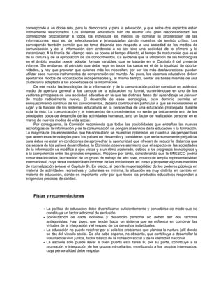 corresponde a un doble reto, para la democracia y para la educación, y que estos dos aspectos están
íntimamente relacionados. Los sistemas educativos han de asumir una gran responsabilidad: les
corresponde proporcionar a todos los individuos los medios de dominar la proliferación de las
informaciones, esto es, de seleccionarlas y jerarquizarlas dando muestras de sentido crítico. Les
corresponde también permitir que se tome distancia con respecto a una sociedad de los medios de
comunicación y de la información con tendencia a no ser sino una sociedad de lo efímero y lo
instantáneo. A la tiranía del «tiempo real» se opone el tiempo diferido, el tiempo de maduración que es el
de la cultura y de la apropiación de los conocimientos. Es evidente que la utilización de las tecnologías
en el ámbito escolar puede adoptar formas variables, que se tratarán en el Capítulo 8 del presente
informe. Sin embargo, el principio que debe regir en todos los casos es el de la igualdad de oportu-
nidades, y hay que procurar que quienes más los necesitan, por ser los más desfavorecidos, puedan
utilizar esos nuevos instrumentos de comprensión del mundo. Así pues, los sistemas educativos deben
aportar los modos de socialización indispensables y, al mismo tiempo, sentar las bases mismas de una
ciudadanía adaptada a las sociedades de la información.
De ese modo, las tecnologías de la información y de la comunicación podrán constituir un auténtico
medio de apertura general a los campos de la educación no formal, convirtiéndose en uno de los
vectores principales de una sociedad educativa en la que las distintas fases del aprendizaje se piensen
de modo radicalmente nuevo. El desarrollo de esas tecnologías, cuyo dominio permite un
enriquecimiento continuo de los conocimientos, debería contribuir en particular a que se reconsideren el
lugar y la función de los sistemas educativos en la perspectiva de una educación prolongada durante
toda la vida. La comunicación y el intercambio de conocimientos no serán ya únicamente uno de los
principales polos de desarrollo de las actividades humanas, sino un factor de realización personal en el
marco de nuevos modos de vida social.
Por consiguiente, la Comisión recomienda que todas las posibilidades que entrañan las nuevas
tecnologías de la información y de la comunicación se pongan al servicio de la educación y la formación.
La mayoría de los especialistas que ha consultado se muestran optimistas en cuanto a las perspectivas
que abren esas tecnologías para los países en desarrollo y consideran que sería sumamente perjudicial
para éstos no estar en condiciones de aprovechar la oportunidad que ofrecen de reducir la distancia que
los separa de los países desarrollados. la Comisión observa asimismo que el aspecto de las sociedades
de la información se modifica a ojos vistas y a un ritmo acelerado, debido a los progresos tecnológicos y
a la competencia entre las grandes empresas. Propone por tanto, considerando que la UNESCO podría
tomar esa iniciativa, la creación de un grupo de trabajo de alto nivel, dotado de amplia representatividad
internacional, cuya tarea consistiría en informar de las evoluciones en curso y proponer algunas medidas
de normalización (véase el Capítulo 9). En efecto, si bien la responsabilidad de los poderes públicos en
materia de actividades recreativas y culturales es mínima, la situación es muy distinta en cambio en
materia de educación, donde es importante velar por que todos los productos educativos respondan a
exigencias precisas de calidad.
Pistas y recomendaciones
• La política de educación debe diversificarse suficientemente y concebirse de modo que no
constituya un factor adicional de exclusión.
• Socialización de cada individuo y desarrollo personal no deben ser dos factores
antagonistas. Hay, pues, que tender hacia un sistema que se esfuerce en combinar las
virtudes de la integración y el respeto de los derechos individuales.
• La educación no puede resolver por sí sola los problemas que plantea la ruptura (allí donde
se da) del vínculo social. De ella cabe esperar, no obstante, que contribuya a desarrollar la
voluntad de vivir juntos, factor básico de la cohesión social y de la identidad nacional.
• La escuela sólo puede llevar a buen puerto esta tarea si, por su parte, contribuye a la
promoción e integración de los grupos minoritarios, movilizando a los propios interesados,
cuya personalidad debe respetar.
 