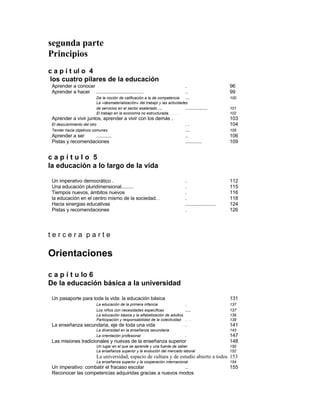 segunda parte
Principios
c a p í t ul o 4
los cuatro pilares de la educación
Aprender a conocer . 96
Aprender a hacer .................................. .. 99
De la noción de calificación a la de competencia ... 100
La «desmateríalizacíón» del trabajo y las actividades
de servicios en el sector asalariado ... ................ 101
El trabajo en la economía no estructurada. . . . . 102
Aprender a vivir juntos, aprender a vivir con los demás . 103
El descubrimiento del otro . . 104
Tender hacia objetivos comunes ... 105
Aprender a ser ........... .. 106
Pistas y recomendaciones ............ 109
c a p í t u l o 5
la educación a lo largo de la vida
Un imperativo democrático . . 112
Una educación pluridimensional......... . 115
Tiempos nuevos, ámbitos nuevos . 116
la educación en el centro mismo de la sociedad. . . 118
Hacia sinergias educativas ...................... 124
Pistas y recomendaciones . 126
t e r c e r a p a r t e
Orientaciones
c a p í t u lo 6
De la educación básica a la universidad
Un pasaporte para toda la vida: la educación básica 131
La educación de la primera infancia . 137
Los niños con necesidades específicas .... 137
La educación básica y la alfabetización de adultos. 139
Participación y responsabilidad de la colectividad . . . 139
La enseñanza secundaria, eje de toda una vida . 141
La diversidad en la enseñanza secundaria 143
La orientación profesional . 147
Las misiones tradicionales y nuevas de la enseñanza superior 148
Un lugar en el que se aprende y una fuente de saber. 150
La enseñanza superior y la evolución del mercado laboral 152
La universidad, espacio de cultura y de estudio abierto a todos 153
La enseñanza superior y la cooperación internacional 154
Un imperativo: combatir el fracaso escolar .. 155
Reconocer las competencias adquiridas gracias a nuevos modos
 