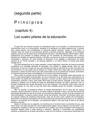 (segunda parte)
P r i n c i p i o s
(capítulo 4)
Los cuatro pilares de la educación
El siglo XXI, que ofrecerá recursos sin precedentes tanto a la circulación y al almacenamiento de
informaciones como a la comunicación, planteará a la educación una doble exigencia que, a primera
vista, puede parecer casi contradictoria: la educación deberá transmitir, masiva y eficazmente, un
volumen cada vez mayor de conocimientos teóricos y técnicos evolutivos, adaptados a la civilización
cognitiva, porque son las bases de las competencias del futuro. Simultáneamente, deberá hallar y definir
orientaciones que permitan no dejarse sumergir por las corrientes de informaciones más o menos
efímeras que invaden los espacios públicos y privados y conservar el rumbo en proyectos de desarrollo
individuales y colectivos. En cierto sentido, la educación se ve obligada a proporcionar las cartas
náuticas de un mundo complejo y en perpetua agitación y, al mismo tiempo, la brújula para poder
navegar por él.
Con esas perspectivas se ha vuelto imposible, y hasta inadecuado, responder de manera puramente
cuantitativa a la insaciable demanda de educación, que entraña un bagaje escolar cada vez más
voluminoso. Es que ya no basta con que cada individuo acumule al comienzo de su vida una reserva de
conocimientos a la que podrá recurrir después sin límites. Sobre todo, debe estar en condiciones de
aprovechar y utilizar durante toda la vida cada oportunidad que se le presente de actualizar, profundizar
y enriquecer ese primer saber y de adaptarse a un mundo en permanente cambio.
Para cumplir el conjunto de las misiones que le son propias, la educación debe estructurarse en
torno a cuatro aprendizajes fundamentales, que en el transcurso de la vida serán para cada persona, en
cierto sentido, los pilares del conocimiento: aprender a conocer, es decir, adquirir los instrumentos de la
comprensión; aprender a hacer, para poder influir sobre el propio entorno; aprender a vivir juntos, para
participar y cooperar con los demás en todas las actividades humanas; por último, aprender a ser, un
proceso fundamental que recoge elementos de los tres anteriores. Por supuesto, estas cuatro vías del
saber convergen en una sola, ya que hay entre ellas múltiples puntos de contacto, coincidencia e
intercambio.
Mas, en general, la enseñanza escolar se orienta esencialmente, por no decir que de manera
exclusiva, hacia el aprender a conocer y, en menor medida, el aprender a hacer. Las otras dos formas de
aprendizaje dependen las más de las veces de circunstancias aleatorias, cuando no se las considera una
mera prolongación, de alguna manera natural, de las dos primeras. Pues bien, la Comisión estima que,
en cualquier sistema de enseñanza estructurado, cada uno de esos cuatro «pilares del conocimiento»
debe recibir una atención equivalente a fin de que la educación sea para el ser humano, en su calidad de
persona y de miembro de la sociedad, una experiencia global y que dure toda la vida en los planos
cognitivo y práctico.
Desde el comienzo de su actuación, los miembros de la Comisión fueron conscientes de que, para
hacer frente a los retos del siglo XXI, sería indispensable asignar nuevos objetivos a la educación y, por
consiguiente, modificar la idea que nos hacemos de su utilidad. Una nueva concepción más amplia de la
educación debería llevar a cada persona a descubrir, despertar e incrementar sus posibilidades
creativas, actualizando así el tesoro escondido en cada uno de nosotros, lo cual supone transcender una
 