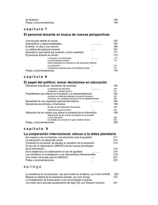 de titulación . . 158
Pistas y recomendaciones . 159
c a p í t u l o 7
El personal docente en busca de nuevas perspectivas
Una escuela abierta al mundo 162
Expectativas y responsabilidades .. ............... 165
Enseñar: un arte y una ciencia . 166
La calidad del personal docente ..... 167
Aprender lo que habrá que enseñar y cómo enseñarlo . 171
El personal docente en acción . 173
La escuela y la colectividad ........... .173
La administración escolar . 173
Hacer participara los docentes en las decisiones relativas
a la educación ... 175
Condiciones propicias para una enseñanza eficaz 175
Pistas y recomendaciones . 176
c a p í t u l o 8
El papel del político: tomar decisiones en educación
Decisiones educativas, decisiones de sociedad . 180
La demanda de educación ............. 180
Evaluación y debate público . .... 181
Posibilidades que ofrecen la innovación y la descentralización 182
Asociara los diferentes agentes al proyecto educativo 182
Favorecer una verdadera autonomía de los establecimientos 184
Necesidad de una regulación general del sistema .................. 185
Decisiones económicas y financieras . 188
El peso de las limitaciones financieras . 188
Orientaciones para el futuro .... 192
Utilización de los medios que ofrece la sociedad de la información 198
Repercusión de las nuevas tecnologías en la sociedad
y en la educación .. 198
Un debate que concierne en gran medida al futuro 200
Pistas y recomendaciones .. 206
c a p í t u l o 9
La cooperación internacional: educar a la aldea planetaria
las mujeres y las muchachas: una educación para la igualdad 211
La educación y el desarrollo social . 212
Fomentar la conversión de deudas en beneficio de la educación 213
En pro de un observatorio UNESCO de las nuevas tecnologías
de la información.. 214
De la asistencia a la colaboración en pie de igualdad ............. 216
Los científicos, la investigación y los intercambios internacionales 219
Una misión renovada para la UNESCO ..... 221
Pistas y recomendaciones .. 223
e p í l o g o
La excelencia en la educación: hay que invertir en el talento, por ln'am Al Muffi.. 229
Mejorar la calidad de la enseñanza escolar, por Isao Amagi 237
La revitalización de la educación y las comunidades humanas:
una visión de la escuela socializadora del siglo XXI, por Roberto Carneiro 241
 