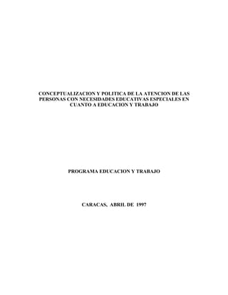 CONCEPTUALIZACION Y POLITICA DE LA ATENCION DE LAS
PERSONAS CON NECESIDADES EDUCATIVAS ESPECIALES EN
CUANTO A EDUCACION Y TRABAJO
PROGRAMA EDUCACION Y TRABAJO
CARACAS, ABRIL DE 1997
 