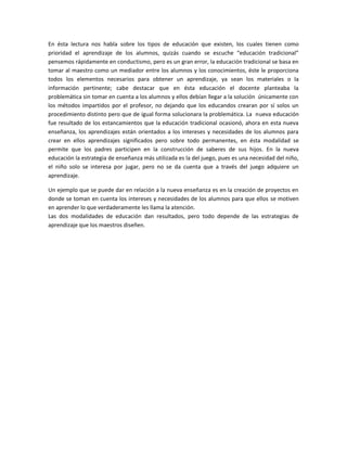 En ésta lectura nos habla sobre los tipos de educación que existen, los cuales tienen como
prioridad el aprendizaje de los alumnos, quizás cuando se escuche “educación tradicional”
pensemos rápidamente en conductismo, pero es un gran error, la educación tradicional se basa en
tomar al maestro como un mediador entre los alumnos y los conocimientos, éste le proporciona
todos los elementos necesarios para obtener un aprendizaje, ya sean los materiales o la
información pertinente; cabe destacar que en ésta educación el docente planteaba la
problemática sin tomar en cuenta a los alumnos y ellos debían llegar a la solución únicamente con
los métodos impartidos por el profesor, no dejando que los educandos crearan por sí solos un
procedimiento distinto pero que de igual forma solucionara la problemática. La nueva educación
fue resultado de los estancamientos que la educación tradicional ocasionó, ahora en esta nueva
enseñanza, los aprendizajes están orientados a los intereses y necesidades de los alumnos para
crear en ellos aprendizajes significados pero sobre todo permanentes, en ésta modalidad se
permite que los padres participen en la construcción de saberes de sus hijos. En la nueva
educación la estrategia de enseñanza más utilizada es la del juego, pues es una necesidad del niño,
el niño solo se interesa por jugar, pero no se da cuenta que a través del juego adquiere un
aprendizaje.
Un ejemplo que se puede dar en relación a la nueva enseñanza es en la creación de proyectos en
donde se toman en cuenta los intereses y necesidades de los alumnos para que ellos se motiven
en aprender lo que verdaderamente les llama la atención.
Las dos modalidades de educación dan resultados, pero todo depende de las estrategias de
aprendizaje que los maestros diseñen.
 