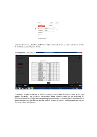 Una vez seleccionado el archivo podemos acceder a una vista previa. Adem´as tenemos la opci´on
de abrirlo, haciendo click en Abrir .
Finalmente, si queremos editar el archivo, tenemos que acceder al men´u Archivo, y elegir la
opci´on Abrir con , que nos abrir´a un submen´u donde podemos elegir con qu´e aplicaci´on de
Google queremos hacerlo. En este caso tenemos una sola opci´on, pero dependiendo de qu´e archivo
sea podr´ıamos tener m´as. Lo m´as sencillo es elegir siempre la primera opci´on, que en este caso es
Hojas de c´alculo de Google .
 
